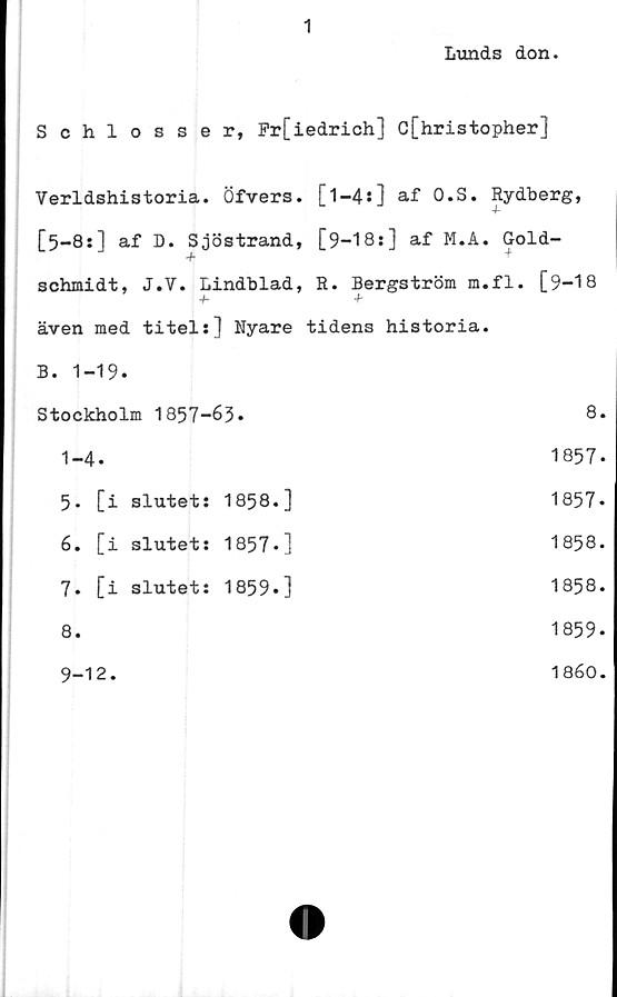  ﻿1
Lunds don.
Schlosser, Fr[iedrich] c[hristopher]
Verldshistoria. Öfvers. [l-4s] af O.S. Rydberg,
[5-8:] af D. Sjöstrand, [9-18s] af M.A. Gold-
+ +
schmidt, J.V. Lindblad, R. Bergström m.fl. [9-18
+• +
även med titels] Nyare tidens historia.
B. 1-19.
Stockholm 1857-		63.	8.
1-4.			1857-
5- [i	slutet:	1858.]	1857-
6. [i	slutets	1857-]	1858.
7. [i	slutets	1859.]	1858.
8.			1859.
9-12.			1860.